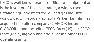 PECO is well known brand for filtration equipment and is the inventor of filter-separators, a widely used filtration equipment for the oil and gas industry worldwide. On February 28, 2017 Parker Hannifin has acquired filteration company CLARCOR Inc and CLARCOR brand including PECO-Facet(US) Inc, PECO-Facet (Malaysia) Sdn Bhd and all of the other PECO operating units 