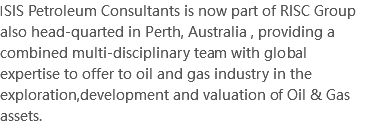 ISIS Petroleum Consultants is now part of RISC Group also head-quarted in Perth, Australia , providing a combined multi-disciplinary team with global expertise to offer to oil and gas industry in the exploration,development and valuation of Oil & Gas assets.