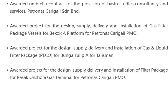 Awarded umbrella contract for the provision of basin studies consultancy and services, Petronas Carigali Sdn Bhd. Awarded project for the design, supply, delivery and installation of Gas Filter Package Vessels for Bekok A Platform for Petronas Carigali PMO. Awarded project for the design, supply, delivery and installation of Gas & Liquid Filter Package (PECO) for Bunga Tulip A for Talisman. Awarded project for the design, supply, delivery and installation of Filter Package for Resak Onshore Gas Terminal for Petronas Carigali PMO. 