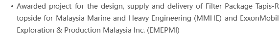 Awarded project for the design, supply and delivery of Filter Package Tapis-R topside for Malaysia Marine and Heavy Engineering (MMHE) and ExxonMobil Exploration & Production Malaysia Inc. (EMEPMI)