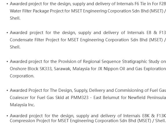 Awarded project for the design, supply and delivery of Internals F6 Tie in For F28 Water Filter Package Project for MSET Engineering Corporation Sdn Bhd (MSET) / Shell. Awarded project for the design, supply and delivery of Internals E8 & F13 Condensate Filter Project for MSET Engineering Corporation Sdn Bhd (MSET) / Shell. Awarded project for the Provision of Regional Sequence Stratigraphic Study on Onshore Block SK333, Sarawak, Malaysia for JX Nippon Oil and Gas Exploration Corporation. Awarded Project for The Design, Supply, Delivery and Commisioning of Fuel Gas Coalescer for Fuel Gas Skid at PMM323 - East Belumut for Newfield Peninsula Malaysia Inc. Awarded project for the design, supply and delivery of Internals E8K & F13K Compression Project for MSET Engineering Corporation Sdn Bhd (MSET) / Shell.
