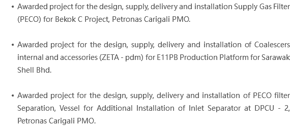 Awarded project for the design, supply, delivery and installation Supply Gas Filter (PECO) for Bekok C Project, Petronas Carigali PMO. Awarded project for the design, supply, delivery and installation of Coalescers internal and accessories (ZETA - pdm) for E11PB Production Platform for Sarawak Shell Bhd. Awarded project for the design, supply, delivery and installation of PECO filter Separation, Vessel for Additional Installation of Inlet Separator at DPCU - 2, Petronas Carigali PMO. 