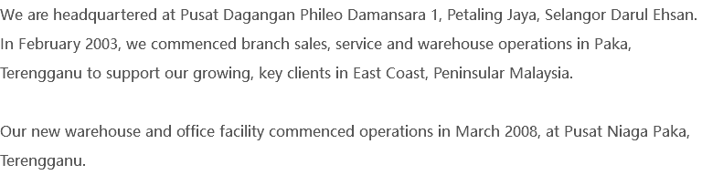 We are headquartered at Pusat Dagangan Phileo Damansara 1, Petaling Jaya, Selangor Darul Ehsan. In February 2003, we commenced branch sales, service and warehouse operations in Paka, Terengganu to support our growing, key clients in East Coast, Peninsular Malaysia. Our new warehouse and office facility commenced operations in March 2008, at Pusat Niaga Paka, Terengganu.