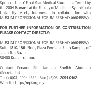Sponsorship of Final Year Medical Students affected by the 2004 Tsunami at the Faculty of Medicine, Syiah Kuala University, Aceh, Indonesia in collaboration with MUSLIM PROFESSIONAL FORUM BERHAD (660495W). FOR FURTHER INFORMATION OR CONTRIBUTION PLEASE CONTACT DIRECTLY: MUSLIM PROFESSIONAL FORUM BERHAD (660495W) Suite 1810, 18th Floor, Plaza Permata, Jalan Kampar, off Jalan Tun Razak 50400 Kuala Lumpur. Contact Person: Siti Jamilah Sheikh Abdullah (Secretariat) Tel: (+6)03- 2094 4852 Fax: (+6)03- 2094 0462 Website: http://mpf.org.my