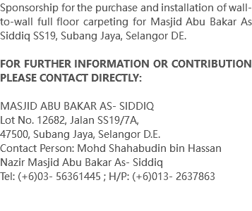 Sponsorship for the purchase and installation of wall-to-wall full floor carpeting for Masjid Abu Bakar As Siddiq SS19, Subang Jaya, Selangor DE. FOR FURTHER INFORMATION OR CONTRIBUTION PLEASE CONTACT DIRECTLY: MASJID ABU BAKAR AS- SIDDIQ Lot No. 12682, Jalan SS19/7A, 47500, Subang Jaya, Selangor D.E. Contact Person: Mohd Shahabudin bin Hassan Nazir Masjid Abu Bakar As- Siddiq Tel: (+6)03- 56361445 ; H/P: (+6)013- 2637863 