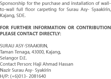 Sponsorship for the purchase and installation of wall-to-wall full floor carpeting for Surau Asy- Syaakirin, Kajang, SDE. FOR FURTHER INFORMATION OR CONTRIBUTION PLEASE CONTACT DIRECTLY: SURAU ASY-SYAAKIRIN, Taman Tenaga, 43000, Kajang, Selangor D.E. Contact Person: Haji Ahmad Hassan Nazir Surau Asy- Syakirin H/P: (+6)013- 2081640