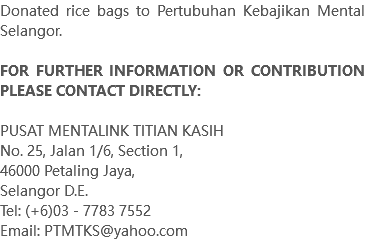 Donated rice bags to Pertubuhan Kebajikan Mental Selangor. FOR FURTHER INFORMATION OR CONTRIBUTION PLEASE CONTACT DIRECTLY: PUSAT MENTALINK TITIAN KASIH No. 25, Jalan 1/6, Section 1, 46000 Petaling Jaya, Selangor D.E. Tel: (+6)03 - 7783 7552 Email: PTMTKS@yahoo.com