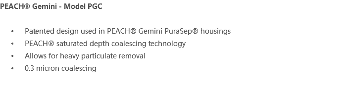 PEACH® Gemini - Model PGC Patented design used in PEACH® Gemini PuraSep® housings PEACH® saturated depth coalescing technology Allows for heavy particulate removal 0.3 micron coalescing 