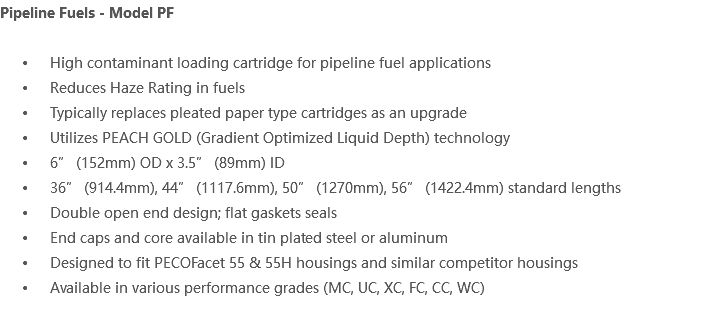 Pipeline Fuels - Model PF High contaminant loading cartridge for pipeline fuel applications Reduces Haze Rating in fuels Typically replaces pleated paper type cartridges as an upgrade Utilizes PEACH GOLD (Gradient Optimized Liquid Depth) technology 6” (152mm) OD x 3.5” (89mm) ID 36” (914.4mm), 44” (1117.6mm), 50” (1270mm), 56” (1422.4mm) standard lengths Double open end design; flat gaskets seals End caps and core available in tin plated steel or aluminum Designed to fit PECOFacet 55 & 55H housings and similar competitor housings Available in various performance grades (MC, UC, XC, FC, CC, WC)