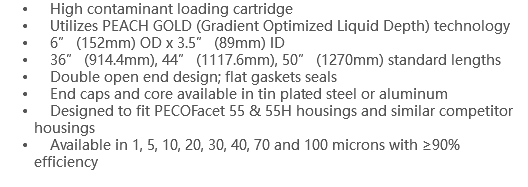  High contaminant loading cartridge Utilizes PEACH GOLD (Gradient Optimized Liquid Depth) technology 6” (152mm) OD x 3.5” (89mm) ID 36” (914.4mm), 44” (1117.6mm), 50” (1270mm) standard lengths Double open end design; flat gaskets seals End caps and core available in tin plated steel or aluminum Designed to fit PECOFacet 55 & 55H housings and similar competitor housings Available in 1, 5, 10, 20, 30, 40, 70 and 100 microns with ≥90% efficiency 