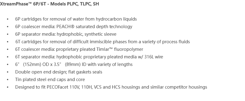 XtreamPhase™ 6P/6T - Models PLPC, TLPC, SH 6P cartridges for removal of water from hydrocarbon liquids 6P coalescer media: PEACH® saturated depth technology 6P separator media: hydrophobic, synthetic sleeve 6T cartridges for removal of difficult immiscible phases from a variety of process fluids 6T coalescer media: proprietary pleated Timlar™ fluoropolymer 6T separator media: hydrophobic proprietary pleated media w/ 316L wire 6” (152mm) OD x 3.5” (89mm) ID with variety of lengths Double open end design; flat gaskets seals Tin plated steel end caps and core Designed to fit PECOFacet 110V, 110H, VCS and HCS housings and similar competitor housings