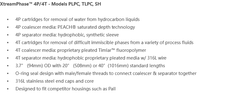 XtreamPhase™ 4P/4T - Models PLPC, TLPC, SH 4P cartridges for removal of water from hydrocarbon liquids 4P coalescer media: PEACH® saturated depth technology 4P separator media: hydrophobic, synthetic sleeve 4T cartridges for removal of difficult immiscible phases from a variety of process fluids 4T coalescer media: proprietary pleated Timlar™ fluoropolymer 4T separator media: hydrophobic proprietary pleated media w/ 316L wire 3.7” (94mm) OD with 20” (508mm) or 40”(1016mm) standard lengths O-ring seal design with male/female threads to connect coalescer & separator together 316L stainless steel end caps and core Designed to fit competitor housings such as Pall 