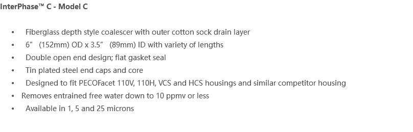 InterPhase™ C - Model C Fiberglass depth style coalescer with outer cotton sock drain layer 6” (152mm) OD x 3.5” (89mm) ID with variety of lengths Double open end design; flat gasket seal Tin plated steel end caps and core Designed to fit PECOFacet 110V, 110H, VCS and HCS housings and similar competitor housing Removes entrained free water down to 10 ppmv or less Available in 1, 5 and 25 microns