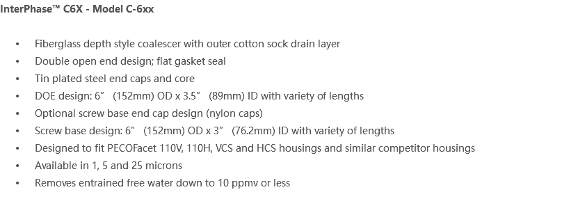 InterPhase™ C6X - Model C-6xx Fiberglass depth style coalescer with outer cotton sock drain layer Double open end design; flat gasket seal Tin plated steel end caps and core DOE design: 6” (152mm) OD x 3.5” (89mm) ID with variety of lengths Optional screw base end cap design (nylon caps) Screw base design: 6” (152mm) OD x 3” (76.2mm) ID with variety of lengths Designed to fit PECOFacet 110V, 110H, VCS and HCS housings and similar competitor housings Available in 1, 5 and 25 microns Removes entrained free water down to 10 ppmv or less