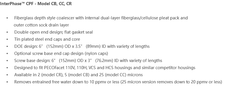 InterPhase™ CPF - Model CB, CC, CR Fiberglass depth style coalescer with internal dual-layer fiberglass/cellulose pleat pack and outer cotton sock drain layer Double open end design; flat gasket seal Tin plated steel end caps and core DOE design: 6” (152mm) OD x 3.5” (89mm) ID with variety of lengths Optional screw base end cap design (nylon caps) Screw base design: 6” (152mm) OD x 3” (76.2mm) ID with variety of lengths Designed to fit PECOFacet 110V, 110H, VCS and HCS housings and similar competitor housings Available in 2 (model CR), 5 (model CB) and 25 (model CC) microns Removes entrained free water down to 10 ppmv or less (25 micron version removes down to 20 ppmv or less)