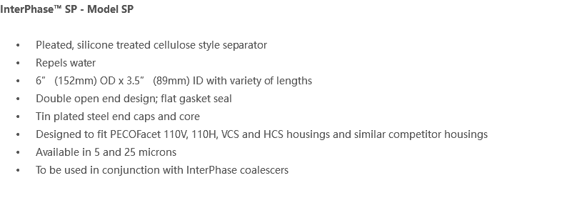 InterPhase™ SP - Model SP Pleated, silicone treated cellulose style separator Repels water 6” (152mm) OD x 3.5” (89mm) ID with variety of lengths Double open end design; flat gasket seal Tin plated steel end caps and core Designed to fit PECOFacet 110V, 110H, VCS and HCS housings and similar competitor housings Available in 5 and 25 microns To be used in conjunction with InterPhase coalescers 