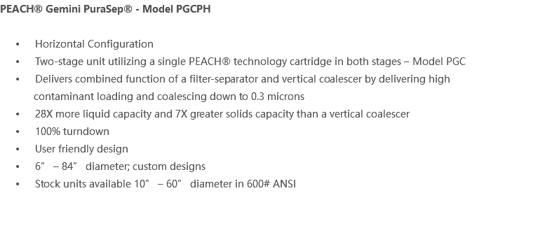 PEACH® Gemini PuraSep® - Model PGCPH Horizontal Configuration Two-stage unit utilizing a single PEACH® technology cartridge in both stages – Model PGC Delivers combined function of a filter-separator and vertical coalescer by delivering high contaminant loading and coalescing down to 0.3 microns 28X more liquid capacity and 7X greater solids capacity than a vertical coalescer 100% turndown User friendly design 6” – 84” diameter; custom designs Stock units available 10” – 60” diameter in 600# ANSI 