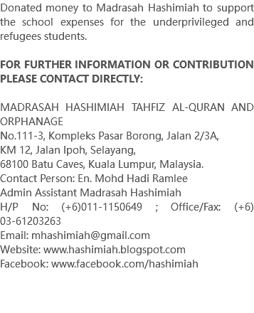 Donated money to Madrasah Hashimiah to support the school expenses for the underprivileged and refugees students. FOR FURTHER INFORMATION OR CONTRIBUTION PLEASE CONTACT DIRECTLY: MADRASAH HASHIMIAH TAHFIZ AL-QURAN AND ORPHANAGE No.111-3, Kompleks Pasar Borong, Jalan 2/3A, KM 12, Jalan Ipoh, Selayang, 68100 Batu Caves, Kuala Lumpur, Malaysia. Contact Person: En. Mohd Hadi Ramlee Admin Assistant Madrasah Hashimiah H/P No: (+6)011-1150649 ; Office/Fax: (+6)03-61203263 Email: mhashimiah@gmail.com Website: www.hashimiah.blogspot.com Facebook: www.facebook.com/hashimiah 