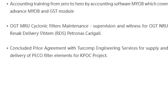Accounting training from zero to hero by accounting software MYOB which cover advance MYOB and GST module OGT MRU Cyclonic Filters Maintenance - supervision and witness for OGT NRU Resak Delivery SYstem (RDS) Petronas Carigali. Concluded Price Agreement with Turcomp Engineering Services for supply and delivery of PECO filter elements for KPOC Project. 