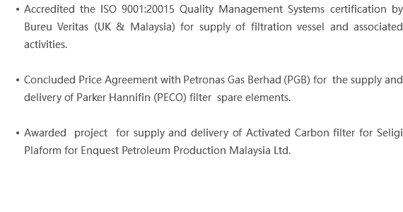 Accredited the ISO 9001:20015 Quality Management Systems certification by Bureu Veritas (UK & Malaysia) for supply of filtration vessel and associated activities. Concluded Price Agreement with Petronas Gas Berhad (PGB) for the supply and delivery of Parker Hannifin (PECO) filter spare elements. Awarded project for supply and delivery of Activated Carbon filter for Seligi Plaform for Enquest Petroleum Production Malaysia Ltd. 