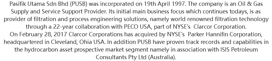 Pasifik Utama Sdn Bhd (PUSB) was incorporated on 19th April 1997. The company is an Oil & Gas Supply and Service Support Provider. Its initial main business focus which continues todays, is as provider of filtration and process engineering solutions, namely world renowned filtration technology through a 22-year collaboration with PECO USA, part of NYSE's Clarcor Corporation. On February 28, 2017 Clarcor Corporations has acquired by NYSE's Parker Hannifin Corporation, headquartered in Cleveland, Ohia USA. In addition PUSB have proven track records and capabilities in the hydrocarbon asset prospective market segment namely in association with ISIS Petroleum Consultants Pty Ltd (Australia).