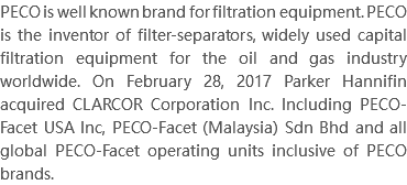 PECO is well known brand for filtration equipment. PECO is the inventor of filter-separators, widely used capital filtration equipment for the oil and gas industry worldwide. On February 28, 2017 Parker Hannifin acquired CLARCOR Corporation Inc. Including PECO-Facet USA Inc, PECO-Facet (Malaysia) Sdn Bhd and all global PECO-Facet operating units inclusive of PECO brands.