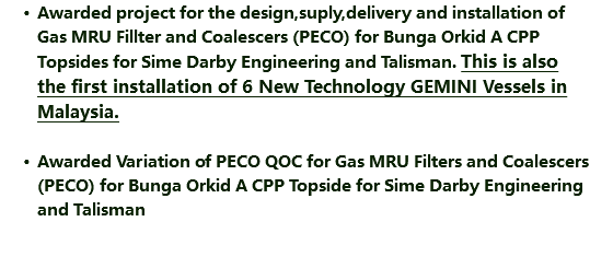 Awarded project for the design,suply,delivery and installation of Gas MRU Fillter and Coalescers (PECO) for Bunga Orkid A CPP Topsides for Sime Darby Engineering and Talisman. This is also the first installation of 6 New Technology GEMINI Vessels in Malaysia. Awarded Variation of PECO QOC for Gas MRU Filters and Coalescers (PECO) for Bunga Orkid A CPP Topside for Sime Darby Engineering and Talisman